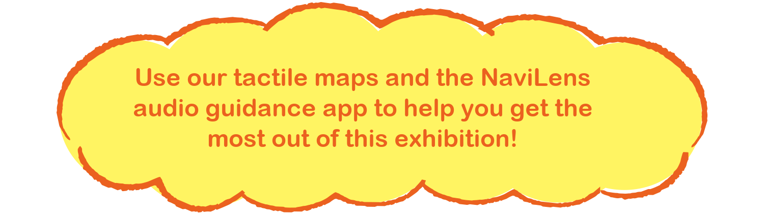 Use our tactile maps and the NaviLens audio guidance app to help you get the most out of this exhibition!
